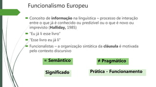 Funcionalismo Europeu
 Conceito de informação na linguística – processo de interação
entre o que já é conhecido ou predizível ou o que é novo ou
imprevisto (Halliday, 1985)
 “Eu já li esse livro”
 “Esse livro eu já li”
 Funcionalistas – a organização sintática da cláusula é motivada
pelo contexto discursivo
= Semântico ≠ Pragmático
Significado Prática - Funcionamento
 