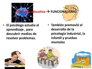Psicología educativa  FUNCIONALISMO
• El psicólogo estudia el
aprendizaje , para
descubrir medios de
resolver problemas.
• También promovió el
desarrollo de la
psicología industrial, la
infantil y pruebas
mentales
 