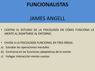 FUNCIONALISTAS
JAMES ANGELL
• CENTRA EL ESTUDIO DE LA PSICOLOGÍA EN CÓMO FUNCIONA LA
MENTE AL ADAPTARSE AL ENTORNO.
• DIVIDE A LA PSICOLOGÍA FUNCIONAL EN TRES ÁREAS:
a) Estudiar las operaciones mentales
b) Centrarse en las funciones adaptativas de la mente
c) Indagar interacción mente-cuerpo
 