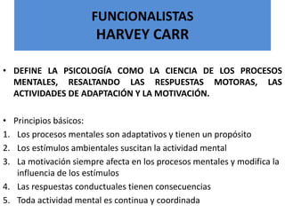 FUNCIONALISTAS
HARVEY CARR
• DEFINE LA PSICOLOGÍA COMO LA CIENCIA DE LOS PROCESOS
MENTALES, RESALTANDO LAS RESPUESTAS MOTORAS, LAS
ACTIVIDADES DE ADAPTACIÓN Y LA MOTIVACIÓN.
• Principios básicos:
1. Los procesos mentales son adaptativos y tienen un propósito
2. Los estímulos ambientales suscitan la actividad mental
3. La motivación siempre afecta en los procesos mentales y modifica la
influencia de los estímulos
4. Las respuestas conductuales tienen consecuencias
5. Toda actividad mental es continua y coordinada
 