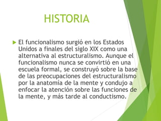 HISTORIA
 El funcionalismo surgió en los Estados
Unidos a finales del siglo XIX como una
alternativa al estructuralismo. Aunque el
funcionalismo nunca se convirtió en una
escuela formal, se construyó sobre la base
de las preocupaciones del estructuralismo
por la anatomía de la mente y condujo a
enfocar la atención sobre las funciones de
la mente, y más tarde al conductismo.
 