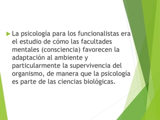  La psicología para los funcionalistas era
el estudio de cómo las facultades
mentales (consciencia) favorecen la
adaptación al ambiente y
particularmente la supervivencia del
organismo, de manera que la psicología
es parte de las ciencias biológicas.
 
