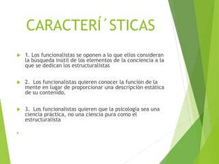 CARACTERÍ´STICAS
 1. Los funcionalistas se oponen a lo que ellos consideran
la búsqueda inútil de los elementos de la conciencia a la
que se dedican los estructuralistas
 2. Los funcionalistas quieren conocer la función de la
mente en lugar de proporcionar una descripción estática
de su contenido.
 3. Los funcionalistas quieren que la psicología sea una
ciencia práctica, no una ciencia pura como el
estructuralista

 
