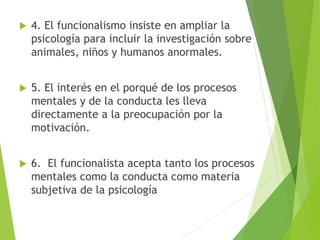  4. El funcionalismo insiste en ampliar la
psicología para incluir la investigación sobre
animales, niños y humanos anormales.
 5. El interés en el porqué de los procesos
mentales y de la conducta les lleva
directamente a la preocupación por la
motivación.
 6. El funcionalista acepta tanto los procesos
mentales como la conducta como materia
subjetiva de la psicología
 