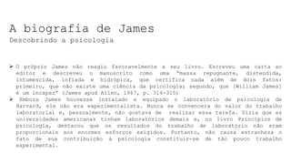 A biografia de James
Descobrindo a psicologia
 O próprio James não reagiu favoravelmente a seu livro. Escreveu uma carta ao
editor e descreveu o manuscrito como uma “massa repugnante, distendida,
intumescida, inflada e hidrópica, que certifica nada além de dois fatos:
primeiro, que não existe uma ciência da psicologia; segundo, que [William James]
é um incapaz” (James apud Allen, 1967, p. 314-315)
 Embora James houvesse instalado e equipado o laboratório de psicologia de
Harvard, ele não era experimentalista. Nunca se convencera do valor do trabalho
laboratorial e, pessoalmente, não gostava de realizar essa tarefa. Dizia que as
universidades americanas tinham laboratórios demais e, no livro Princípios de
psicologia, destacou que os resultados do trabalho de laboratório não eram
proporcionais aos enormes esforços exigidos. Portanto, não causa estranheza o
fato de sua contribuição à psicologia constituir-se de tão pouco trabalho
experimental.
 