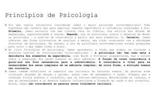 Princípios de Psicologia
 Por que tantos estudiosos consideram James o maior psicólogo norte-americano? Três
hipóteses são levanta das para explicar tamanha importância e influência creditadas a ele.
Primeiro, James escrevia com uma clareza rara na ciência. Sua escrita era dotada de
magnetismo, espontaneidade e charme. Segundo, ele se posicionou contra o objetivo de Wundt
na psicologia — a análise da consciência a partir dos seus elementos. E, terceiro, James
ofereceu uma forma alternativa de analisar a mente, uma visão congruente com a abordagem
funcional da psicologia. Em resumo, a era da psicologia norte-americana estava preparada
para ouvir o que James tinha a dizer.
 No livro Princípios de psicologia, James apresentou a visão que acabou se tornando a
doutrina central do funcionalismo norte-americano — a psicologia não tem como meta a
descoberta dos elementos da experiência, como Wundt e Titchener argumentavam, mas o estudo
sobre a adaptação dos seres humanos ao meio ambiente. A função da nossa consciência é
guiar-nos aos fins necessários para a sobrevivência. A consciência é vital para as
necessidades dos seres complexos em um ambiente complexo; de outra forma, a evolução humana
não ocorreria.
 James também enfatizava os aspectos não racionais da natureza humana. As pessoas eram
criaturas dotadas de emoção e paixão, assim como de pensamento e razão. Alegava que a
condição física afetava o intelecto, que os fatores emocionais determinavam as crenças, e
que as necessidades e os desejos humanos influenciavam a formação da razão e dos conceitos.
Assim, James não considerava as pessoas seres totalmente racionais.
 