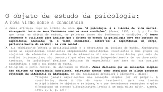 O objeto de estudo da psicologia:
A nova visão sobre a consciência
 James afirmava logo no início da obra que “A psicologia é a ciência da vida mental,
abrangendo tanto os seus fenômenos como as suas condições” (James, 1890, v. 1, p. 1). No
que tange ao objeto de estudo, as palavras chave são fenômenos e condições. O termo
fenômenos é utilizado para indicar que o objeto de estudo da psicologia deve ser buscado na
experiência imediata; já o termo condições, refere-se à importância do corpo,
particularmente do cérebro, na vida mental.
 Ele rebelava-se contra a artificialidade e a estreiteza da posição de Wundt. Acreditava
serem as experiências conscientes simplesmente experiências conscientes e não grupos ou
conjuntos de elementos. A descoberta de elementos mínimos da consciência, por meio da
análise introspectiva, não demonstra que eles existam independentemente de um observador
treinado. Os psicólogos realizam leituras da experiência com base na sua posição
sistemática e com o seu ponto de vista.
 Atingindo o ponto central da abordagem de Wundt, James declarou que as sensações simples
não existem na experiência consciente, existindo apenas como resultado de algum processo
retorcido de inferência ou abstração. Em uma declaração grosseira e eloquente, disse:
“Ninguém jamais experimentou uma sensação simples por si próprio. A
consciência, desde o dia do nosso nascimento, gera uma imensa
multiplicidade de objetos e relações, e o que denominamos sensações simples
é resultado da atenção discriminativa levada a um grau muito alto”. (James,
1890, v. 1, p. 224)
 