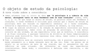 O objeto de estudo da psicologia:
A nova visão sobre a consciência
 James afirmava logo no início da obra que “A psicologia é a ciência da vida
mental, abrangendo tanto os seus fenômenos como as suas condições” (James, 1890,
v. 1, p. 1). No que tange ao objeto de estudo, as palavras chave são fenômenos e
condições. O termo fenômenos é utilizado para indicar que o objeto de estudo da
psicologia deve ser buscado na experiência imediata; já o termo condições,
refere-se à importância do corpo, particularmente do cérebro, na vida mental.
 No lugar da análise artificial e da redução da experiência consciente aos ditos
elementos componentes, James criou um programa de psicologia. A vida mental
consiste em uma unidade, em uma experiência total que se modifica. A consciência
é um fluxo constante, e qualquer tentativa de dividi-la em fases temporariamente
distintas pode distorcê-la. Para expressar essa ideia, James cunhou a expressão
fluxo de consciência.
 Como a consciência está em constante modificação, não é possível experimentar o
mesmo pensamento ou a mesma sensação mais de uma vez. Pode- -se pensar em um
objeto ou um estímulo em mais de uma ocasião, mas os pensamentos não são
idênticos em cada situação. São diferentes em razão das experiências
intervenientes. Desse modo, a consciência é definida como cumulativa, e não
recorrente.
 
