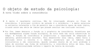 O objeto de estudo da psicologia:
A nova visão sobre a consciência
 A mente é igualmente contínua. Não há interrupção abrupta no fluxo de
consciência. O principal critério de seleção é a relevância — a mente seleciona
os estímulos relevantes a fim de permitir que a consciência opere de modo lógico,
criando assim uma série de ideias que possam resultar uma conclusão racional.
 Por fim, James destacou a função ou o propósito da consciência. Acreditava que
ela desempenhava alguma função biológica, de outro modo não teria sobrevivido ao
tempo. A função da consciência é proporcionar a capacidade de adaptação ao
ambiente, permitindo-nos escolher. Para desenvolver essa ideia, James fazia a
distinção entre a escolha e o hábito; acreditava que os hábitos eram
involuntários e não conscientes. Quando estamos diante de um novo problema e
temos de escolher uma forma de enfrentá-lo, a consciência entra em cena. Essa
ênfase da intencionalidade reflete o impacto da teoria da evolução.
 