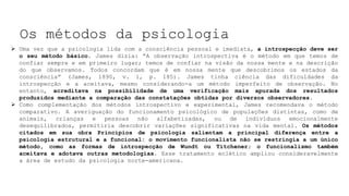 Os métodos da psicologia
 Uma vez que a psicologia lida com a consciência pessoal e imediata, a introspecção deve ser
o seu método básico. James dizia: “A observação introspectiva é o método em que temos de
confiar sempre e em primeiro lugar; temos de confiar na visão da nossa mente e na descrição
do que observamos. Todos concordam que é em nossa mente que descobrimos os estados da
consciência” (James, 1890, v. 1, p. 185). James tinha ciência das dificuldades da
introspecção e a aceitava, mesmo considerando-a um método imperfeito de observação. No
entanto, acreditava na possibilidade de uma verificação mais apurada dos resultados
produzidos mediante a comparação das constatações obtidas por diversos observadores.
 Como complementação dos métodos introspectivo e experimental, James recomendava o método
comparativo. A averiguação do funcionamento psicológico de populações distintas, como de
animais, crianças e pessoas não alfabetizadas, ou de indivíduos emocionalmente
desequilibrados, permitiria descobrir variações significativas na vida mental. Os métodos
citados em sua obra Princípios de psicologia salientam a principal diferença entre a
psicologia estrutural e a funcional: o movimento funcionalista não se restringia a um único
método, como as formas de introspecção de Wundt ou Titchener; o funcionalismo também
aceitava e adotava outras metodologias. Esse tratamento eclético ampliou consideravelmente
a área de estudo da psicologia norte-americana.
 