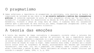 O pragmatismo
 James enfatizava a importância do pragmatismo na psicologia, cuja doutrina se baseia na
comprovação da validade de uma ideia ou de um conceito mediante a análise das consequências
práticas. A conhecida expressão do ponto de vista pragmático afirma que “se funcionar, é
verdadeiro”. O pragmatismo foi desenvolvido na década de 1870, por Charles Sanders Peirce,
matemático, filósofo e amigo de longa data de James. O trabalho dele foi reconhecido
somente após a publicação da obra escrita por James, Pragmatismo [Pragmatism] (1907), que
formalizou a doutrina como um movimento filosófico
 A teoria das emoções de James contradizia o pensamento corrente sobre a natureza dos
estados emocionais. Os psicólogos partiam do princípio de que a experiência mental
subjetiva da emoção antecedia a expressão ou a ação corporal. O exemplo clássico de avistar
um animal selvagem, sentir medo e fugir correndo ilustra a ideia de que a emoção (o medo)
ocorre antes da reação do corpo (a fuga). James inverteu essa ordem, e afirmou que a reação
física ocorre antes do surgimento da emoção, principalmente das emoções que considerava
“grosseiras”, como medo, ira, dor e compaixão. Por exemplo, vemos o animal, corremos e,
então, vivenciamos a emoção do medo. “Nosso sentimento em relação às reações [físicas] que
ocorrem é a emoção” (James, 1890, v. 2, p. 449)
A teoria das emoções
 