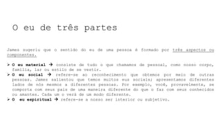 O eu de três partes
James sugeriu que o sentido do eu de uma pessoa é formado por três aspectos ou
componentes.
 O eu material  consiste de tudo o que chamamos de pessoal, como nosso corpo,
família, lar ou estilo de se vestir.
 O eu social  refere-se ao reconhecimento que obtemos por meio de outras
pessoas. James salientou que temos muitos eus sociais; apresentamos diferentes
lados de nós mesmos a diferentes pessoas. Por exemplo, você, provavelmente, se
comporta com seus pais de uma maneira diferente do que o faz com seus conhecidos
ou amantes. Cada um o verá de um modo diferente.
 O eu espiritual  refere-se a nosso ser interior ou subjetivo.
 