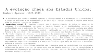 A evolução chega aos Estados Unidos:
Herbert Spencer (1820-1903)
 A filosofia que rendeu a Herbert Spencer o reconhecimento e a aclamação foi o darwinismo —
a noção da evolução e da sobrevivência do mais apto. Spencer estendeu a teoria para muito
além do próprio trabalho de Darwin.
 Darwinismo social  Spencer alegava que o desenvolvimento de todos os aspectos do
universo é evolucionário, incluindo o caráter humano e as instituições sociais, em
conformidade com o princípio da “sobrevivência do mais apto” (expressão cunhada por ele).
Essa ênfase no chamado darwinismo social — aplicação da teoria da evolução da natureza
humana e da sociedade — foi recebida com muito entusiasmo nos Estados Unidos.
 Na visão utópica de Spencer, se o princípio da sobrevivência do mais apto operasse com
liberdade, apenas os melhores sobreviveriam. Portanto, a perfeição humana seria inevitável,
desde que nenhuma ação interferisse na ordem natural das coisas. O individualismo e o
sistema econômico do laissez-faire eram vitais, enquanto os aspectos governamentais para
regulamentar negócios e indústria e a assistência social (por meio de subsídios a educação,
moradia e pobreza) eram opostos.
 A população e as organizações deveriam ter liberdade para se desenvolver com autonomia,
valendo-se de meios próprios, do mesmo modo que as demais espécies vivas se desenvolviam e
adaptavam-se livremente ao ambiente natural. Qualquer auxílio do Estado interferiria no
processo evolutivo natural.
 