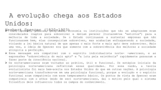 A evolução chega aos Estados
Unidos:
Herbert Spencer (1820-1903)
 Para Spencer, pessoas, programas, economia ou instituições que não se adaptassem eram
considerados inaptos para sobreviver e deviam perecer (tornarem-se “extintos”) para a
melhoria de toda a sociedade. Se o Estado continuasse a sustentar empresas que não
funcionassem bem, elas conseguiriam sobreviver, mas acabariam enfraquecendo a sociedade,
violando a lei básica natural de que apenas o mais forte e mais apto deve sobreviver. Mais
uma vez, a ideia de Spencer era que somente com a sobrevivência dos melhores a sociedade
atingiria a perfeição.
 Essa mensagem era compatível com o espírito individualista norte- -americano, e as
expressões “sobrevivência do mais apto” e “a luta pela existência” rapidamente passaram a
fazer parte da consciência nacional.
 Os norte-americanos eram voltados ao prático, útil e funcional. Os estágios iniciais da
psicologia norte-americana refletiram essas qualidades. Por essa razão, a teoria
evolucionista foi mais bem-aceita nos Estados Unidos do que em outras nações. A psicologia
norte-americana transformou-se em uma psicologia funcional, porque a evolução e o espírito
funcional eram compatíveis com esse temperamento básico. Os pontos de vista de Spencer eram
compatíveis com o ethos (modo de ser) norte-americano, daí o motivo pelo qual o sistema
filosófico dele influenciou todos os campos do conhecimento.
 
