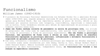 Funcionalismo
William James (1842-1910)
 O pioneiro da Psicologia Funcional desenvolvida nos Estados Unidos foi o americano William
James (1842-1910) que, segundo pesquisa realizada 80 anos após sua morte, perdia prestigio
apenas para Wilhelm Wundt. Mas sua importância perdia um pouco de brilho, devido ao seu
interesse por assuntos místicos como telepatia, clarividência, espiritismo e comunicação
com os mortos. Tinha verdadeira aversão pelo método de experimentação em psicologia e pouco
trabalho realizou nessa área.
 James não fundou nenhuma corrente de pensamento ou escola de psicologia nova, sua atitude
de pesquisador não tinha nada de experimentalista, como queriam fazer parecer associando
sua forma de psicologia à forma da psicologia experimental. Ele não fundou a psicologia
funcional, mas apresentou de forma clara e eficaz as suas ideias dentro da atmosfera
funcionalista impregnada na psicologia americana, influenciando o movimento funcionalista e
inspirando as gerações posteriores de psicólogos.
 Com isso, influenciou o movimento e diversos psicólogos que chegaram nas décadas seguintes.
A corrente acaba sendo reconhecida por John Dewey, Harvey A. Carr, George Herbert Mead e
James Rowland Angell. Embora houvessem outros nomes, esses se mostraram como os principais
proponentes do meio funcionalista. Independente disso, os funcionalistas focaram a sua
atenção na experiência consciente.
 