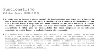 Funcionalismo
William James (1842-1910)
 A visão que se tornou o ponto central do funcionalismo americano foi a teoria de
que a psicologia não tem como meta a descoberta dos elementos da experiência, mas
sim o estudo sobre a adaptação dos seres humanos ao seu meio ambiente. A função
da nossa consciência é guiar-nos aos fins necessários para a sobrevivência. A
consciência é vital para as necessidades dos seres complexos em um ambiente
complexo; de outra forma, a evolução humana não ocorreria.
 Ele também enfatizava os aspectos não racionais da natureza humana. As pessoas
eram criaturas dotadas de emoção e paixão, assim como de pensamento e razão.
Mesmo quando discutia os processos puramente intelectuais, James destacava o não-
racional. Alegava que a condição física afetava o intelecto, que os fatores
emocionais determinavam as crenças e que as necessidades e os desejos humanos
influenciavam a formação da razão e dos conceitos. Assim, James não considerava
as pessoas seres totalmente racionais.
 