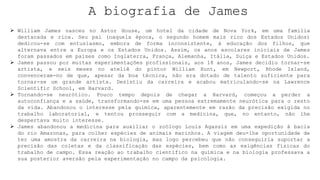 A biografia de James
 William James nasceu no Astor House, um hotel da cidade de Nova York, em uma família
destacada e rica. Seu pai (naquela época, o segundo homem mais rico dos Estados Unidos)
dedicou-se com entusiasmo, embora de forma inconsistente, à educação dos filhos, que
alternava entre a Europa e os Estados Unidos. Assim, os anos escolares iniciais de James
foram passados em países como Inglaterra, França, Alemanha, Itália, Suíça e Estados Unidos.
 James passou por muitas experimentações profissionais, aos 18 anos, James decidiu tornar-se
artista, e seis meses no ateliê do pintor William Hunt, em Newport, Rhode Island,
convenceram-no de que, apesar da boa técnica, não era dotado de talento suficiente para
tornar-se um grande artista. Desistiu da carreira e acabou matriculando-se na Lawrence
Scientific School, em Harvard.
 Tornando-se neurótico. Pouco tempo depois de chegar a Harvard, começou a perder a
autoconfiança e a saúde, transformando-se em uma pessoa extremamente neurótica para o resto
da vida. Abandonou o interesse pela química, aparentemente em razão da precisão exigida no
trabalho laboratorial, e tentou prosseguir com a medicina, que, no entanto, não lhe
despertava muito interesse.
 James abandonou a medicina para auxiliar o zoólogo Louis Agassiz em uma expedição à bacia
do rio Amazonas, para colher espécies de animais marinhos. A viagem deu-lhe oportunidade de
ter uma amostra da carreira na biologia, mas logo percebeu que não conseguiria suportar a
precisão das coletas e da classificação das espécies, bem como as exigências físicas do
trabalho de campo. Essa reação ao trabalho científico na química e na biologia professava a
sua posterior aversão pela experimentação no campo da psicologia.
 
