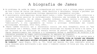 A biografia de James
 Os problemas de saúde de James, o acompanharam por muitos anos e estavam sempre presentes
em suas trocas de cartas com amigos, sendo descritos e detalhados, levando a perceber que
não era o único que apresentavam sintomas depressivos e pensamentos suicidas.
 O neurologista norte-americano George Beard cunhou o termo “neurastenia” para referir-se a
um estado nervoso peculiar do norte-americano. Relacionou uma variedade de sintomas, como
insônia, hipocondria, dor de cabeça, erupções cutâneas, cansaço nervoso e um estado que
chamou de colapso cerebral (Lutz, 1991; Schuster, 2011). James chamou a síndrome de
“americanite”, e ela rapidamente se tornou a principal enfermidade das classes
privilegiadas (Holtzman, 2012; Ross, 1991).
 Beard também verificou que a neurastenia ocorria com mais frequência entre os “que
trabalhavam com o cérebro, sendo uma condição encontrada nos estados do Norte e do Leste, e
que resultava de uma diminuição da energia nervosa da pessoa”. Ele relacionou o fato ao
rápido desenvolvimento dos relógios e à consequente ênfase à obediência de horários e às
crescentes pressões do tempo, particularmente, no ambiente de trabalho.
 Spencer reforçou essa noção de que o trabalho em um ritmo tão frenético é um perigo para a
saúde mental. Ele disse que, “para os americanos, o trabalho tinha se tornado uma obsessão
patológica. Os americanos estavam colocando em perigo a saúde mental e física pelo excesso
de trabalho” (apud Shapin, 2007, p. 75). Vejam que Spencer fez esse comentário antes da
nossa obsessão pela multitarefa e por levar o trabalho conosco 24 horas por dia, sete dias
por semana.
 