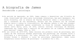 A biografia de James
Descobrindo a psicologia
 No periodo de depressão, em 1869, James começou a desenvolver uma filosofìa de
vida, incentivado não tanto pela curiosidade intelectual, mas pelo desespero. Leu
muita filosofia, até os ensaios de Charles Renouvier sobre o livre-arbítrio, o
que o convenceu da sua existência. Decidiu que seu primeiro ato de vontade
própria seria a crença no livre-arbítrio. Em seguida, passou a crer que consegui
ria curar a depressão apenas acreditando na força de vontade. Aparentemente,
obteve certo êxito, pois, em 1872, aceitou lecionar fisiologia em Harvard,
comentando ser “nobre para o espírito de uma pessoa ter um trabalho responsável
para realizar” (James, 1902, p. 167)
 No ano letivo de 1875-1876, James lecionou seu primeiro curso de psicologia, que
chamou de The relations between physiology and psychology [As relações entre a
fisiologia e a psicologia]. Por isso, Harvard foi a primeira universidade dos
Estados Unidos a oferecer o curso de psicologia experimental. James nunca
frequentara cursos formais de psicologia — o primeiro foi o seu.
 