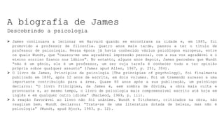 A biografia de James
Descobrindo a psicologia
 James continuava a lecionar em Harvard quando se encontrava na cidade e, em 1885, foi
promovido a professor de filosofia. Quatro anos mais tarde, passou a ter o título de
professor de psicologia. Nessa época já havia conhecido vários psicólogos europeus, entre
os quais Wundt, que “causou-me uma agradável impressão pessoal, com a sua voz agradável e o
eterno sorriso franco nos lábios”. No entanto, alguns anos depois, James percebeu que Wundt
“não é um gênio, ele é um professor, um ser cuja tarefa é conhecer tudo e ter opinião
própria sobre qualquer assunto” (James apud Allen, 1967, p. 251, 304).
 O livro de James, Princípios de psicologia [The principies of psychology], foi finalmente
publicado em 1890, após 12 anos de escrita, em dois volumes. Foi um tremendo sucesso e uma
importante contribuição para a área. Quase 80 anos após a sua publicação, um psicólogo
declarou: “O livro Principies, de James é, sem sombra de dúvida, a obra mais culta e
provocante e, ao mesmo tempo, o livro de psicologia mais compreensível escrito até hoje em
inglês e em qualquer outro idioma” (MacLeod, 1969, p. iii).
 A reação favorável ao livro não foi unânime. Wundt e Titchener, criticados na obra, não
reagiram bem. Wundt declarou: “Trata-se de uma literatura dotada de beleza, mas não é
psicologia” (Wundt, apud Bjork, 1983, p. 12).
 