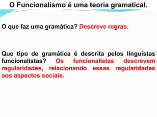 O Funcionalismo é uma teoria gramatical.
O que faz uma gramática? Descreve regras.
Que tipo de gramática é descrita pelos linguistas
funcionalistas? Os funcionalistas descrevem
regularidades, relacionando essas regularidades
aos aspectos sociais.
 