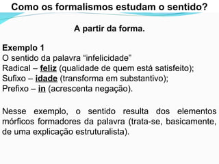 As relações sintagmáticas são mais limitadasue as para
Como os formalismos estudam o sentido?
A partir da forma.
Exemplo 1
O sentido da palavra “infelicidade”
Radical – feliz (qualidade de quem está satisfeito);
Sufixo – idade (transforma em substantivo);
Prefixo – in (acrescenta negação).
Nesse exemplo, o sentido resulta dos elementos
mórficos formadores da palavra (trata-se, basicamente,
de uma explicação estruturalista).
 