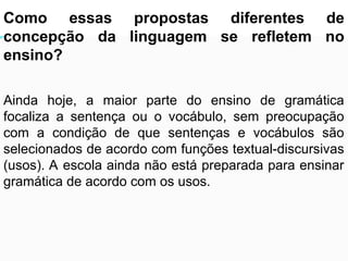 As relações sintagmáticas são mais limitadas que as
paradigmáticas.
Como essas propostas diferentes de
concepção da linguagem se refletem no
ensino?
Ainda hoje, a maior parte do ensino de gramática
focaliza a sentença ou o vocábulo, sem preocupação
com a condição de que sentenças e vocábulos são
selecionados de acordo com funções textual-discursivas
(usos). A escola ainda não está preparada para ensinar
gramática de acordo com os usos.
 