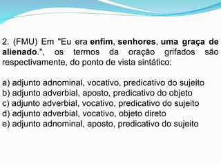 2. (FMU) Em "Eu era enfim, senhores, uma graça de
alienado.", os termos da oração grifados são
respectivamente, do ponto de vista sintático:
a) adjunto adnominal, vocativo, predicativo do sujeito
b) adjunto adverbial, aposto, predicativo do objeto
c) adjunto adverbial, vocativo, predicativo do sujeito
d) adjunto adverbial, vocativo, objeto direto
e) adjunto adnominal, aposto, predicativo do sujeito
 