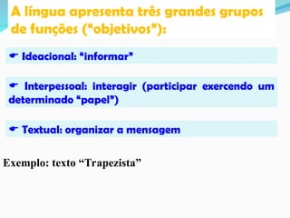 A língua apresenta três grandes grupos
de funções (“objetivos”):
 Ideacional: “informar”
 Interpessoal: interagir (participar exercendo um
determinado “papel”)
 Textual: organizar a mensagem
Exemplo: texto “Trapezista”
 