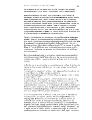 Rico Lins e o Funcionalismo no Séc.XXI / J.Redig / 13.3.2009 3 de 7
não corresponde ao conceito original, que, ao tomar a natureza como referência,
pretende abranger TODOS os “estilos”, negando assim a própria noção de estilo.
A partir deste equívoco –o de reduzir o funcionalismo a um estilo- considera-se
funcionalista os objetos ou construções feitos de poucos elementos, por isso chamados
limpos. O espaço vazio passa a ser útil, seja para descanso do olho, triturado pela
quantidade de imagens que domina a vida cotidiana moderna, seja para organizar a
informação, ou o conteúdo. O Fundo, então, vira Figura, passa a dialogar com ela. Um
desdobramento dessa tese diz que “o menos é mais”. O valor estético, sintático e
semântico, estaria na brandura, na baixa intensidade. Na música brasileira este
pensamento desabrochou com a bossa nova, na mesma época em que servia de meta e
metodologia à arquitetura e ao design –este iniciante, as outras duas já maduras- além
de influenciar também as artes plásticas, com o concretismo.
Também é comum associar-se o funcionalismo a objetos frios, neutros, pálidos, sem
emoção... Nada mais longínquo do conceito original de Sullivan, que toca o poético.
Seria falta de emoção no uso, ou na percepção visual do objeto? No segundo caso, falta
de emoção significaria falta de beleza? A cadeira Zig-Zag, de Rietveld (1932-34), a
Barcelona, de Mies (1929), o cinzeiro cúbico de Munari (1957), as entradas do metrô de
Bilbao, de Foster (1988-95), são peças consideradas funcionalistas mas são também
emocionantes. E são famosas não apenas por serem funcionalistas, mas também por
serem emocionantes.
Outra interpretação equivocada do funcionalismo o associa a objetos com aparência
tecnológica, chamados “hi-tech” pela mídia, como algo não natural, ou mesmo anti-
ecológico, o que também é o oposto do conceito original, que nasce da harmonia da
natureza.
Na Esdi dos anos 60 aprendi a alinhar os textos pela esquerda -em lugar do alinhamento
blocado nas 2 margens, que então dominava- não porque os suíços estavam fazendo
assim, mas:
1) porque assim, os espaços entre as letras e entre as palavras ficam homogêneos, e a
homogeneidade é uma condição essencial para a leitura;
2) porque dispensa partir palavras no final das linhas, uma operação a mais -na leitura
e na composição- e inútil;
3) porque, num bloco de texto, enquanto o alinhamento da margem esquerda serve
para o leitor buscar a linha seguinte, o da margem direita não serve para nada, sendo
usado apenas por uma questão formal, para conferir uma aparência retangular ao
conjunto tipográfico, encaixando-o no formato da página. O resultado visual da margem
direita livre, com o rompimento deste retângulo -tido como representativo do estilo
funcionalista no campo da diagramação, na época revolucionário, hoje corriqueiro- não
era a causa desse procedimento, mas sua conseqüência.
Já tive muitas oportunidades de dizer que, na Esdi, onde estudei de 1965 a 68, não
aprendi a desenhar, mas a pensar o desenho. Não aprendi a fazer formas, mas a
cumprir funções. E não apenas uma, mas todas as que pudéssemos observar, no
contexto do nosso trabalho. As funções previstas no briefing, e também as não
“previstas”, nascidas da realidade. Nunca esqueci desta lição do mestre Karl Heinz
Bergmiller, co-fundador, ideólogo e professor da Esdi, quando, ao avaliar em aula uma
mesa que tínhamos projetado como trabalho acadêmico, disse que estava fraca, e que
se alguém sentasse em cima ela ia arriar. O comentário me pegou de surpresa! Na
posição típica do aluno, inicialmente não aceitei a crítica: afinal, aquela função estava
 