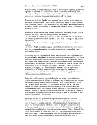 Rico Lins e o Funcionalismo no Séc.XXI / J.Redig / 13.3.2009 4 de 7
fora do briefing, em se tratando de uma mesa de refeitório para 2 pessoas, que deveria
agüentar no máximo 5 ou 6 kilos (comida, bebida e respectivos apetrechos), bem
menos que os 70 que pesa em média uma pessoa. E ele, como sempre monossilábica e
sábiamente, respondeu: sim, mas as pessoas sentam sobre as mesas.
É preciso não confundir “função” com “operação” de um produto. A operação de um
automóvel consiste em abrir a porta, sentar, ligar o motor, passar primeira, acelerar,
frear, estacionar, desligar. Estas são (algumas das) suas funções operacionais, digamos.
No caso de um livro, por exemplo, as funções operacionais são a leitura, o manuseio, e
a guarda do livro.
Mas existem muitas outras funções a serem consideradas pelo design, ou pela visão de
conjunto que norteia nosso processo de trabalho. Por exemplo:
- a função social do produto, que hoje está na moda e na mídia, mas nos anos 60 era
um conceito quase revolucionário, restrito, no nosso caso, à ideologia da Esdi, e longe
do mercado;
- a função cultural, ou a relação do design do objeto com o respectivo contexto
cultural;
- e mesmo a função poética (citada pelo próprio Rico na mesa redonda, assim como as
anteriores) ou a função estética, esta porém um tanto desprezada na Esdi, como
veremos logo adiante.
Todas essas, e outras, são funções do design. Mas costuma-se reduzir o funcionalismo
apenas às funções operacionais de um objeto ou de uma mensagem gráfica. Esta é uma
interpretação equivocada do funcionalismo, ou no mínimo parcial, na medida em que
toca apenas em 1 aspecto do objeto, enquanto, o que aprendi na Esdi, pelo menos foi
assim que eu li, é que se deve considerar TODOS os aspectos, todas as funções, todas as
necessidades –humanas, biológicas, psicológicas, ambientais, sociais, econômicas,
culturais, tecnológicas, etc.- e atuar como um mediador capaz de equilibrá-las na
materialização do produto, em benefício do usuário (a palavra produto aqui é
empregada no sentido literal, como resultado de uma produção, gráfica inclusive, e
não apenas como objeto de consumo).
Quem sabe, históricamente, essa confusão tenha sido gerada a partir da leitura –
restrita- do próprio texto de Sullivan, na medida em que ele subentende, por exemplo,
que o desenho da asa da águia lhe permite cumprir determinadas operações de vôo e
caça, e nós podemos, estudando a forma dessa asa, entender isso. É o que faz a
biônica, ferramenta fundamental do design. Mas esta seria também uma leitura
limitada daquele texto, posto que esse desenho segue não só estas, mas infinitas outras
funções, advindas do contexto -natural- onde a águia vive e de sua relação com ele, o
que transcende qualquer possibilidade de racionalização, e vai inclusive além da nossa
capacidade de análise e compreensão.
Talvez por isso, por não agüentarem a angústia de saber que nunca vão saber
completamente, muitos se satisfaçam com a primeira explicação que aparece, com a
mais óbvia, que, no caso dos produtos, é a função operacional. A angústia de não
saber, não deveria entretanto substituir o prazer de descobrir - ao contrário. Sem
embargo, esta pode ser uma das razões para essa confusão freqüente entre função e
operação. Mesmo na Esdi ela se fazia, como lembra a designer Valderez Coelho da Paz,
minha contemporânea na Escola - com quem tive a oportunidade de dialogar sobre
estes temas, após a citada mesa redonda, onde também esteve. No desenvolvimento e
na orientação dos projetos, havia na Escola uma certa tendência em dirigir o
 