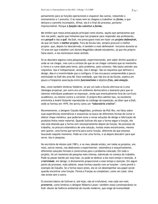 Rico Lins e o Funcionalismo no Séc.XXI / J.Redig / 13.3.2009 5 de 7
pensamento para as funções operacionais e esquecer das outras, reduzindo o
ensinamento a 1 preceito. E às vezes nem se chegava a trabalhar na forma, o que
deixava o caminho incompleto. Afinal, ela é o final do processo, portanto
imprescindível. Porque a função não substitui a forma.
Me lembro que nossa preocupação principal como alunos, aquilo que pensávamos que
iam nos pedir, aquilo que tínhamos que nos preparar para responder aos professores,
era porquê e não o quê. Na Esdi, me preocupava mais em fazer um projeto defensável,
do que em fazer o melhor projeto. Fora da Escola não, sempre procurei o melhor
projeto –que, depois fui descobrindo, é também o mais defensável- inclusive durante os
15 anos em que trabalhei com Aloisio Magalhães (desde estudante), já que ele próprio
fazia assim, e nos estimulava nesse sentido.
Só se descobre alguma coisa pesquisando, experimentando, sem saber direito quando e
onde se vai chegar, mas com a certeza de que se vai chegar contanto que se mantenha
o ritmo e o rumo dado pelo tema, pelo problema, pelo contexto. Não basta atender aos
requisitos. Isso é indispensável, senão, não é design. São os requisitos que definem o
design. Mas é a inventividade que o configura. E isso era pouco compreendido e pouco
estimulado na Esdi dos anos 60. Esta realidade, que não era só da Escola, explica um
pouco a freqüente associação entre funcionalismo e objetos frios, sem emoção.
Mas, como também lembrou Valderez, se por um lado a Escola aferrava-se à uma
ideologia projetual, por outro era um ambiente democrático o bastante para que os
talentos individuais pudessem se expressar, ainda que eventualmente fora do currículo
acadêmico, ou mesmo contra a corrente. O próprio Rico admite isso, na excelente
entrevista a André Stolarski reproduzida no catálogo da exposição, ao dizer que a Esdi,
onde se formou em 1979, lhe serviu como um “laboratório criativo”.
Recentemente, o designer Claudio Magalhães, professor da PUC-Rio, me falou sobre
suas experiências sistemáticas e exaustivas na busca de diferentes formas de cortar e
dobrar chapa metálica, que poderiam levar a novas soluções de design e fabricação de
produtos feitos neste material. Quando Sullivan diz que a forma segue a função, ele
não está dizendo que a forma vem necessariamente depois da função. No processo de
trabalho, na procura sistemática de uma solução, muitas vezes encontramos, mesmo
sem querer, uma forma que serviria para outra função, diferente da que estamos
buscando naquele momento. Pode-se criar uma forma, e só depois descobrir para que
serve. Isto é pesquisa.
No escritório de Aloisio (até 1981), e no meu (desde então), em todos os projetos, uns
mais, outros menos, nos dedicamos a experimentar, sistemática e exaustivamente,
diferentes soluções formais e construtivas para o problema colocado. Em todo o
projeto, há um momento de pesquisa mais intensa, sobretudo no começo do trabalho.
Pode-se passar batido por essa fase, ou pode-se dedicar a ela mais tempo e atenção. A
criatividade, em design, é diretamente proporcional a esse tempo e atenção. Em algum
ponto do processo, mais adiante, essas formas casarão com as funções - como prevê o
exemplo do Cláudio. Se a forma nasce antes, ela só vai desempenhar seu papel social
quando encontrar uma função. Forma e Função se completam, como um casal. Uma
não existe sem a outra.
O conceito básico de Sullivan é, até hoje, não só irrefutável, mas cada vez mais
premente, como lembrou o designer Roberto Lanari -também nosso contemporâneo na
Esdi- diante da falência ambiental do mundo moderno, que exige da humanidade
 