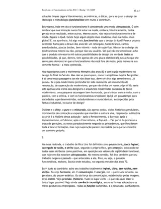 Rico Lins e o Funcionalismo no Séc.XXI / J.Redig / 13.3.2009 6 de 7
soluções limpas (agora literalmente), econômicas, e éticas, para as quais o design de
ideologia e metodologia funcionalista tem muito a contribuir.
Entretanto, hoje em dia o funcionalismo é considerado uma moda ultrapassada. É bom
lembrar que sua intenção nunca foi estar na moda, embora, históricamente, tenha
gerado este resultado, entre outros. Mesmo assim, não vejo o funcionalismo fora de
moda. Repare o Ipod. Existe hoje algum objeto mais moderno, mais na moda, mais
global? E, na aparência, há algo mais funcionalista que o design do Ipod? Parece projeto
de Dieter Rams para a Braun dos anos 60: um retângulo, fundo branco, cantos
arredondados, poucos botões, bem visíveis - nada de supérfluo. Não sei se o design do
Ipod funciona mesmo ou não, porque não sou usuário. Sei que não me emociona: acho
que o produto ofereceria mil outras possibilidades de design (na verdade todas as
possibilidades, já que, dentro, tem apenas de uma placa eletrônica!) Mas acho que ele
serve para demonstrar que o funcionalismo não está fora de moda, pelo menos na sua
vertente formal - a mais conhecida.
Nos espantamos com o movimento Memphis dos anos 80 e com o pós-modernismo no
design do final do Século. Mas não se preocupem, como tranqüilizou mestre Bergmiller,
é só uma moda passageira (se ele não disse isso, deve ter dito algo semelhante). Já
passou. Se o pós-modernismo pretendia ter sido realmente um movimento de
renovação, de superação do modernismo, porque não tinha um nome próprio? Ou teria
sido apenas uma ironia dos designers e arquitetos modernistas cansados de tanto
modernismo, uma pequena sacanagem bem humorada, para brincar com a mídia, com o
público, com a crítica, e com os funcionalistas ortodoxos? Quiçá um passatempo para
sociedades superdesenvolvidas, estadunidenses e eurocidentais, entorpecidas pela
fartura industrial, inclusive de design?
O clean e o dirty, o puro e o misturado, são apenas ondas, ciclos históricos pendulares,
movimentos de contração e expansão que mantém a cultura viva, respirando. A História
da Arte é a história dessa pulsação - após o Renascimento, o Barroco; após o
Impressionismo, o Cubismo; após o Concretismo, a Pop-art... Faz parte do processo a
troca de gerações, as novas paradoxalmente negando as precedentes, que lhes deram
toda a base e formação, mas cuja superação parece necessária para que se encontre
um caminho próprio.
3.
Na mesa redonda, o trabalho de Rico Lins foi definido como pouco claro, pouco legível,
carregado de ruído, e atrito (que, segundo o próprio Rico, gera energia), colocando-se
todos esses atributos como positivos, em oposição aos valores de legibilidade funcional,
que hoje em dia estariam ultrapassados. No mesmo sentido, foi dito também que seu
trabalho negava o passado - que antecedeu a ele, Rico, ou seja, o passado
funcionalista, esdiano, Escola onde estudou, na segunda metade dos anos 70.
Eu vi tudo ao contrário: acho seu trabalho totalmente legível, claro, sem ruídos, nem
atritos. Só vejo harmonia, ali. E comunicação. E energia, sim - quem sabe oriunda, ou
geradora, do prazer estético. Ou da força da comunicação, estabelecida pelas imagens.
Vejo ordem. Vejo precisão. Pontaria. Tudo no lugar certo - o que não quer dizer o
único lugar possível! Vejo ainda coerência tecnológica, entre as formas adotadas e os
meios produtivos empregados. Todas as funções cumpridas. E o resultado, contundente.
 