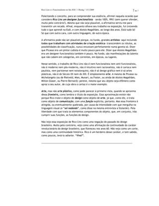 Rico Lins e o Funcionalismo no Séc.XXI / J.Redig / 13.3.2009 7 de 7
Polarizando o conceito, para se compreender sua essência, afirmei naquela ocasião que
considero Rico Lins um designer funcionalista – senão 100%, 99%! (sem querer ofender,
muito pelo contrário!). Mesmo que não seja plausível, a afirmativa serviu-me para
transmitir um recado. Afinal, enquanto olhava seu trabalho na exposição, fui (re)vendo
tudo o que aprendi na Esdi, e com Aloisio Magalhães, ao longo dos anos. Está tudo lá!
Só que com outra cara, com outra linguagem, de outra época.
A afirmativa pode não ser plausível porque, no fundo, grandes artistas -aqui incluindo
todos que trabalham com atividades de criação estética- transcendem os rótulos, as
possibilidades de classificação, nunca encaixam perfeitamente numa gaveta só. Dizer
que Picasso era um pintor cubista é muito pouco para ele. Dizer que Aloisio Magalhães
era um designer funcionalista também é pouco. No fundo, são manifestações do talento
que não cabem em categorias, em correntes, em épocas, ou lugares.
Nesse sentido, o trabalho de Rico Lins não é nem funcionalista nem anti-funcionalista,
não é moderno nem pós-moderno, não é intuitivo nem racionalista, não é carioca nem
paulista, nem parisiense nem novaiorquino, não é só design gráfico nem é só artes
plásticas, não é do Século XX nem do XXI. É simplesmente arte. A mesma de Picasso ou
Michelangelo (ou de Rietveld, Mies, Munari, ou Foster, ou ainda de Aloisio Magalhães,
Milton Glaser, ou Pierre Bernard): perene, mesmo que seu objeto seja efêmero como
apraz a seu autor, de cuja obra o cartaz é o maior exemplo.
Arte, mas não arte plástica, como pode parecer à primeira vista, quando se aproxima
dessa fronteira, como lembra o título da exposição. Essa aproximação existe não
porque Rico trate o objeto de design como objeto de arte, já que, como diz, o trata
como objeto de comunicação, com uma função explícita, portanto. Mas essa fronteira é
atingida, ou eventualmente quebrada, por causa da intensidade com que mergulha na
linguagem visual (e “sai nadando”, como disse na mesma entrevista a Stolarski). Pela
liberdade com que trata os elementos componentes do objeto, que, em conjunto, irão
cumprir suas funções, as funções do design.
Não vejo essa exposição de Rico Lins como uma negação do passado do design
brasileiro. Muito pelo contrário, vejo como uma afirmação da continuidade do caráter
revolucionário do design brasileiro, que floresceu nos anos 60. Não vejo como um corte,
mas como uma continuidade histórica. Rico é um herdeiro desse caráter, e tem sabido,
como poucos, levá-lo adiante. “Viva!”.
_______________________________________________________________________
 