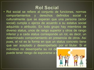 • Rol social se refiere al conjunto de funciones, normas 
comportamientos y derechos definidos social y 
culturalmente que se esperan que una persona (actor 
social) cumpla o ejerza de acuerdo a su estatus social 
adquirido o atribuido. En todo grupo hay miembros de 
diverso status, unos de rango superior y otros de rango 
inferior y a cada status corresponde un rol, es decir, un 
determinado comportamiento en presencia de otros. Así 
pues, el rol es la forma en que un status concreto tiene 
que ser aceptado y desempeñado por el titular. Si el 
individuo no desempeña su rol de la forma esperada, 
puede tener riesgo de exponerse a sanciones. 
 