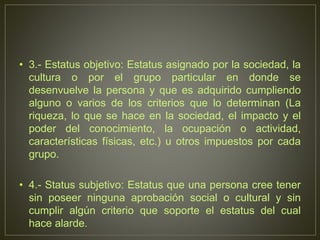 • 3.- Estatus objetivo: Estatus asignado por la sociedad, la 
cultura o por el grupo particular en donde se 
desenvuelve la persona y que es adquirido cumpliendo 
alguno o varios de los criterios que lo determinan (La 
riqueza, lo que se hace en la sociedad, el impacto y el 
poder del conocimiento, la ocupación o actividad, 
características físicas, etc.) u otros impuestos por cada 
grupo. 
• 4.- Status subjetivo: Estatus que una persona cree tener 
sin poseer ninguna aprobación social o cultural y sin 
cumplir algún criterio que soporte el estatus del cual 
hace alarde. 
 