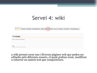 Servei 4: wiki La wiki permet crear una i diverses pàgines web que poden ser editades pels diferents usuaris, el quals podran crear, modificar o esborrar un mateix text que comparteixen. 