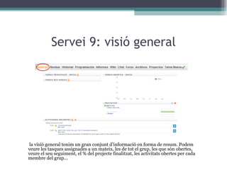 Servei 9: visió general A la visió general tenim un gran conjunt d’informació en forma de resum. Podem veure les tasques assignades a un mateix, les de tot el grup, les que són obertes, veure el seu seguiment, el % del projecte finalitzat, les activitats obertes per cada membre del grup... 