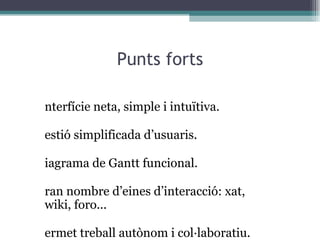 Punts forts Interfície neta, simple i intuïtiva. Gestió simplificada d’usuaris. Diagrama de Gantt funcional. Gran nombre d’eines d’interacció: xat,  wiki, foro... Permet treball autònom i col·laboratiu. Compartició de recursos i d’informació. Planificació en base al temps i a les pròpies prioritats. 