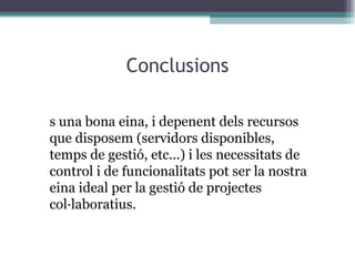 Conclusions És una bona eina, i depenent dels recursos que disposem (servidors disponibles, temps de gestió, etc...) i les necessitats de control i de funcionalitats pot ser la nostra eina ideal per la gestió de projectes col·laboratius. 