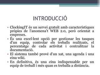 INTRODUCCIÓ ClockingIT és un servei gratuït amb característiques pròpies de l'anomena't WEB 2.0, però orientat a empreses. És una excel·lent opció per gestionar les tasques d’un equip, controlar els treballs realitzats, el percentatge de cada activitat i centralitzar la documentació. El sistema també prové d’un xat, una agenda i una eina wiki. En definitiva, és una eina indispensable per un equip de treball i més quan es treballa a distància. 