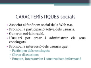 CARACTERÍSTIQUES socials Associat al fenònem social de la Web 2.0. Promou la participació activa dels usuaris. Generen col·laboració. L’usuari pot crear i administrar els seus continguts. Promou la interacció dels usuaris que: Participen dels continguts Obren discussions Emeten, intercanvien i construeixen informació 