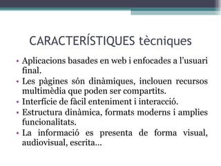 CARACTERÍSTIQUES tècniques Aplicacions basades en web i enfocades a l’usuari final. Les pàgines són dinàmiques, inclouen recursos multimèdia que poden ser compartits. Interfície de fàcil enteniment i interacció. Estructura dinàmica, formats moderns i amplies funcionalitats. La informació es presenta de forma visual, audiovisual, escrita... 