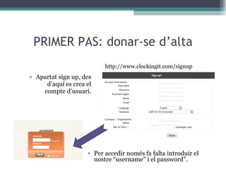 PRIMER PAS: donar-se d’alta Apartat sign up, des d’aquí es crea el compte d’usuari. http://www.clockingit.com/signup Per accedir només fa falta introduir el nostre “username” i el password”. 