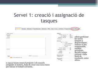 Servei 1: creació i assignació de tasques Un cop ja tenim creat el projecte i els usuaris assignats al mateix, hem de crear una nova tasca per iniciar el treball col·lectiu. Podem gestionar les noves tasques a desenvolupar, indicar el seu responsable, establir prioritats, decidir temps estimat i data límit de resolució, entre altres. 