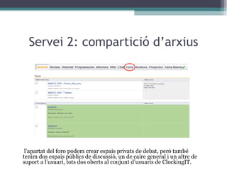 Servei 2: compartició d’arxius A l’apartat del foro podem crear espais privats de debat, però també tenim dos espais públics de discussió, un de caire general i un altre de suport a l’usuari, tots dos oberts al conjunt d’usuaris de ClockingIT. 