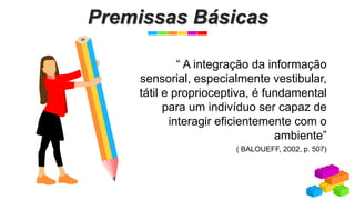 Premissas Básicas
“ A integração da informação
sensorial, especialmente vestibular,
tátil e proprioceptiva, é fundamental
para um indivíduo ser capaz de
interagir eficientemente com o
ambiente”
( BALOUEFF, 2002, p. 507)
 