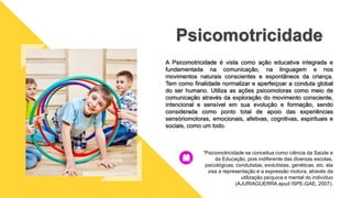 A Psicomotricidade é vista como ação educativa integrada e
fundamentada na comunicação, na linguagem e nos
movimentos naturais conscientes e espontâneos da criança.
Tem como finalidade normalizar e aperfeiçoar a conduta global
do ser humano. Utiliza as ações psicomotoras como meio de
comunicação através da exploração do movimento consciente,
intencional e sensível em sua evolução e formação, sendo
considerada como ponto total de apoio das experiências
sensóriomotoras, emocionais, afetivas, cognitivas, espirituais e
sociais, como um todo.
Psicomotricidade
“Psicomotricidade se conceitua como ciência da Saúde e
da Educação, pois indiferente das diversas escolas,
psicológicas, condutistas, evolutistas, genéticas, etc. ela
visa a representação e a expressão motora, através da
utilização psíquica e mental do indivíduo
(AJURIAGUERRA apud ISPE-GAE, 2007).
 