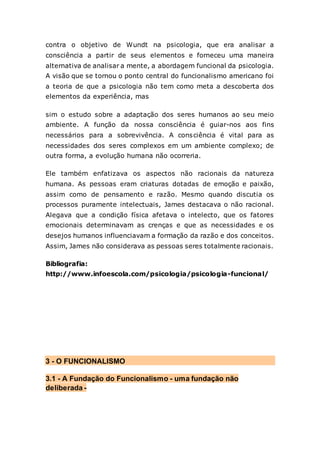contra o objetivo de Wundt na psicologia, que era analisar a
consciência a partir de seus elementos e forneceu uma maneira
alternativa de analisar a mente, a abordagem funcional da psicologia.
A visão que se tornou o ponto central do funcionalismo americano foi
a teoria de que a psicologia não tem como meta a descoberta dos
elementos da experiência, mas
sim o estudo sobre a adaptação dos seres humanos ao seu meio
ambiente. A função da nossa consciência é guiar-nos aos fins
necessários para a sobrevivência. A consciência é vital para as
necessidades dos seres complexos em um ambiente complexo; de
outra forma, a evolução humana não ocorreria.
Ele também enfatizava os aspectos não racionais da natureza
humana. As pessoas eram criaturas dotadas de emoção e paixão,
assim como de pensamento e razão. Mesmo quando discutia os
processos puramente intelectuais, James destacava o não racional.
Alegava que a condição física afetava o intelecto, que os fatores
emocionais determinavam as crenças e que as necessidades e os
desejos humanos influenciavam a formação da razão e dos conceitos.
Assim, James não considerava as pessoas seres totalmente racionais.
Bibliografia:
http://www.infoescola.com/psicologia/psicologia-funcional/
3 - O FUNCIONALISMO
3.1 - A Fundação do Funcionalismo - uma fundação não
deliberada -
 