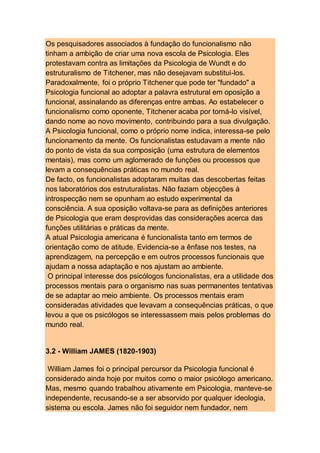 Os pesquisadores associados à fundação do funcionalismo não
tinham a ambição de criar uma nova escola de Psicologia. Eles
protestavam contra as limitações da Psicologia de Wundt e do
estruturalismo de Titchener, mas não desejavam substitui-los.
Paradoxalmente, foi o próprio Titchener que pode ter "fundado" a
Psicologia funcional ao adoptar a palavra estrutural em oposição a
funcional, assinalando as diferenças entre ambas. Ao estabelecer o
funcionalismo como oponente, Titchener acaba por torná-lo visível,
dando nome ao novo movimento, contribuindo para a sua divulgação.
A Psicologia funcional, como o próprio nome indica, interessa-se pelo
funcionamento da mente. Os funcionalistas estudavam a mente não
do ponto de vista da sua composição (uma estrutura de elementos
mentais), mas como um aglomerado de funções ou processos que
levam a consequências práticas no mundo real.
De facto, os funcionalistas adoptaram muitas das descobertas feitas
nos laboratórios dos estruturalistas. Não faziam objecções à
introspecção nem se opunham ao estudo experimental da
consciência. A sua oposição voltava-se para as definições anteriores
de Psicologia que eram desprovidas das considerações acerca das
funções utilitárias e práticas da mente.
A atual Psicologia americana é funcionalista tanto em termos de
orientação como de atitude. Evidencia-se a ênfase nos testes, na
aprendizagem, na percepção e em outros processos funcionais que
ajudam a nossa adaptação e nos ajustam ao ambiente.
O principal interesse dos psicólogos funcionalistas, era a utilidade dos
processos mentais para o organismo nas suas permanentes tentativas
de se adaptar ao meio ambiente. Os processos mentais eram
consideradas atividades que levavam a consequências práticas, o que
levou a que os psicólogos se interessassem mais pelos problemas do
mundo real.
3.2 - William JAMES (1820-1903)
William James foi o principal percursor da Psicologia funcional é
considerado ainda hoje por muitos como o maior psicólogo americano.
Mas, mesmo quando trabalhou ativamente em Psicologia, manteve-se
independente, recusando-se a ser absorvido por qualquer ideologia,
sistema ou escola. James não foi seguidor nem fundador, nem
 